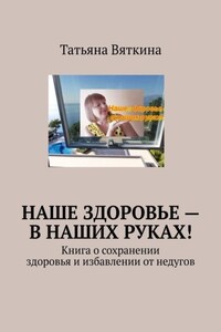 Наше здоровье – в наших руках! Книга о сохранении здоровья и избавлении от недугов