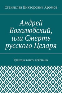 Андрей Боголюбский, или Смерть русского Цезаря. Трагедия в пяти действиях
